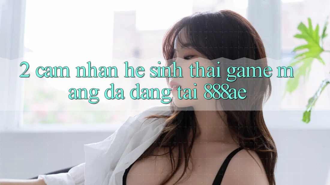 2. Cảm nhận Hệ Sinh Thái Game mạng Đa Dạng Tại 888ae 2. Cảm nhận Hệ Sinh Thái Game mạng Đa Dạng Tại 888ae