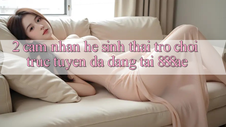 2. Cảm nhận Hệ Sinh Thái Trò chơi trực tuyến Đa Dạng Tại 888ae 2. Cảm nhận Hệ Sinh Thái Trò chơi trực tuyến Đa Dạng Tại 888ae