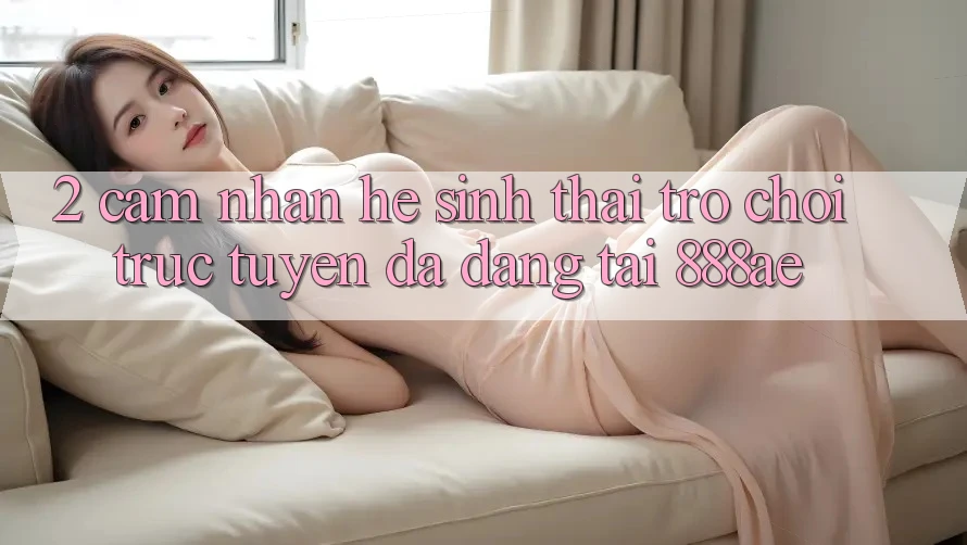 2. Cảm nhận Hệ Sinh Thái Trò chơi trực tuyến Đa Dạng Tại 888ae 2. Cảm nhận Hệ Sinh Thái Trò chơi trực tuyến Đa Dạng Tại 888ae