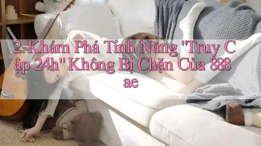 2. Khám Phá Tính Năng “Truy Cập 24h” Không Bị Chặn Của 888ae 2. Khám Phá Tính Năng “Truy Cập 24h” Không Bị Chặn Của 888ae