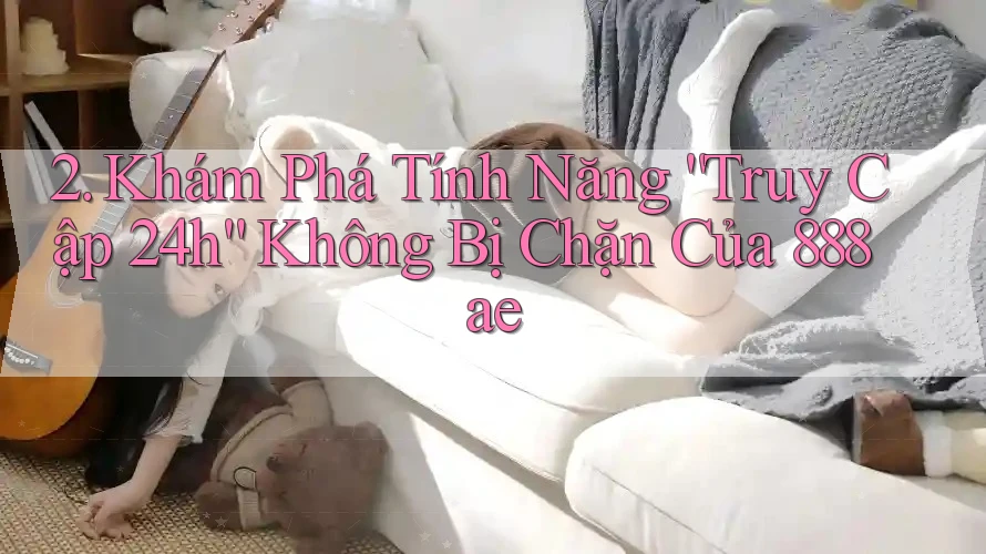 2. Khám Phá Tính Năng “Truy Cập 24h” Không Bị Chặn Của 888ae 2. Khám Phá Tính Năng “Truy Cập 24h” Không Bị Chặn Của 888ae
