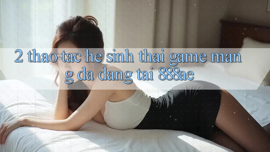 2. Thao tác Hệ Sinh Thái Game mạng Đa Dạng Tại 888ae 2. Thao tác Hệ Sinh Thái Game mạng Đa Dạng Tại 888ae