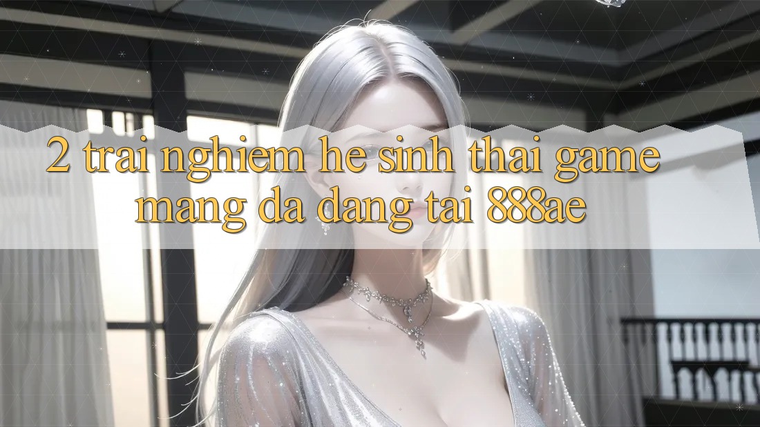 2. Trải nghiệm Hệ Sinh Thái Game mạng Đa Dạng Tại 888ae 2. Trải nghiệm Hệ Sinh Thái Game mạng Đa Dạng Tại 888ae