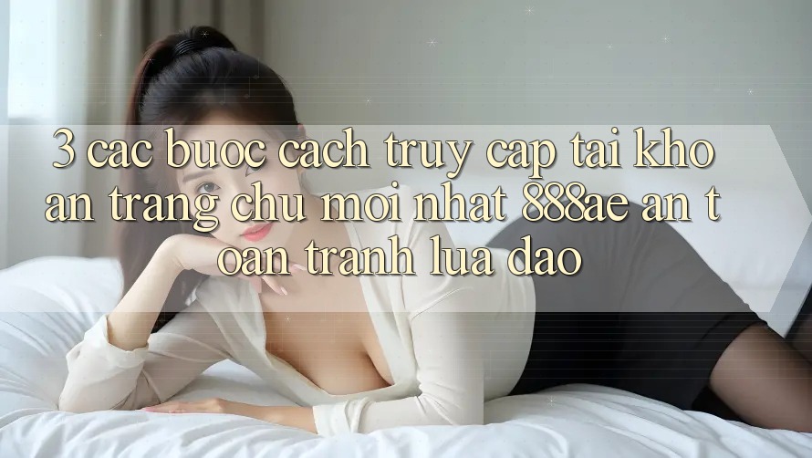 3. Các bước Cách Truy cập tài khoản Trang chủ Mới nhất 888ae An Toàn, Tránh Lừa Đảo