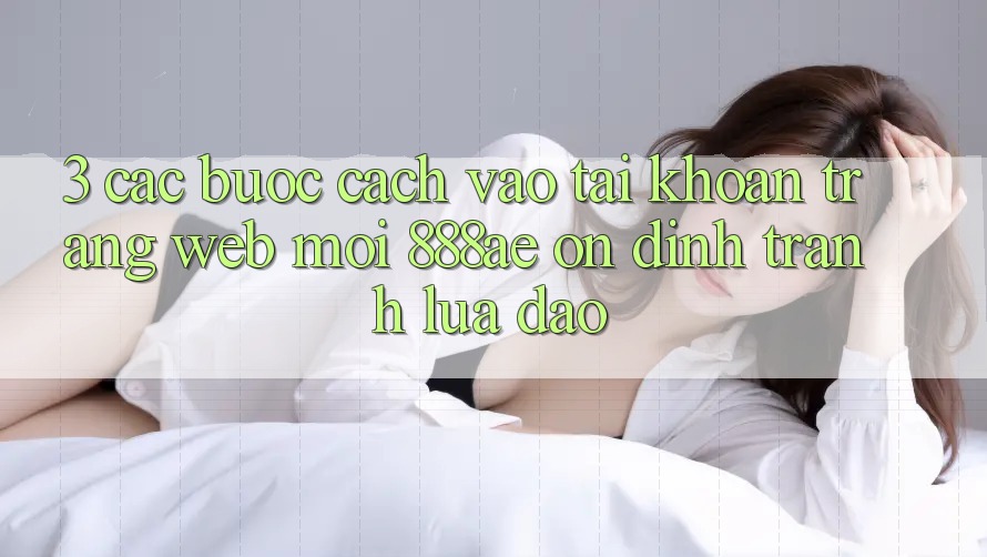 3. Các bước Cách Vào tài khoản Trang web Mới 888ae Ổn định, Tránh Lừa Đảo