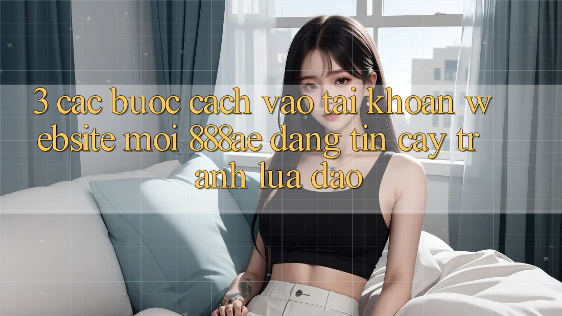 3. Các bước Cách Vào tài khoản Website Mới 888ae Đáng tin cậy, Tránh Lừa Đảo 3. Các bước Cách Vào tài khoản Website Mới 888ae Đáng tin cậy, Tránh Lừa Đảo