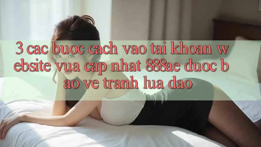 3. Các bước Cách Vào tài khoản Website Vừa cập nhật 888ae Được bảo vệ, Tránh Lừa Đảo