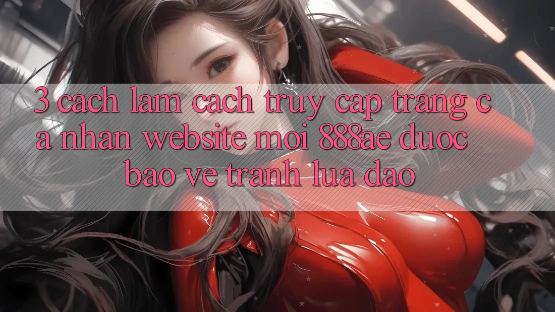 3. Cách làm Cách Truy cập trang cá nhân Website Mới 888ae Được bảo vệ, Tránh Lừa Đảo