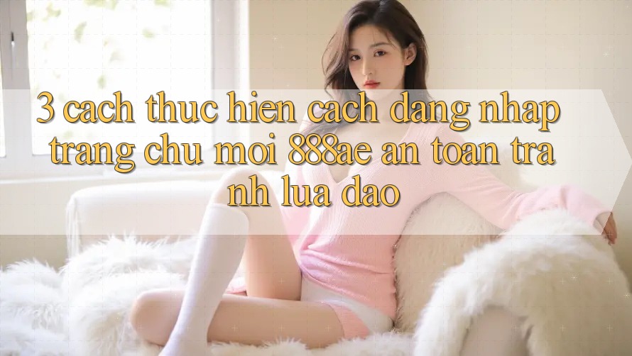 3. Cách thực hiện Cách Đăng Nhập Trang chủ Mới 888ae An Toàn, Tránh Lừa Đảo 3. Cách thực hiện Cách Đăng Nhập Trang chủ Mới 888ae An Toàn, Tránh Lừa Đảo