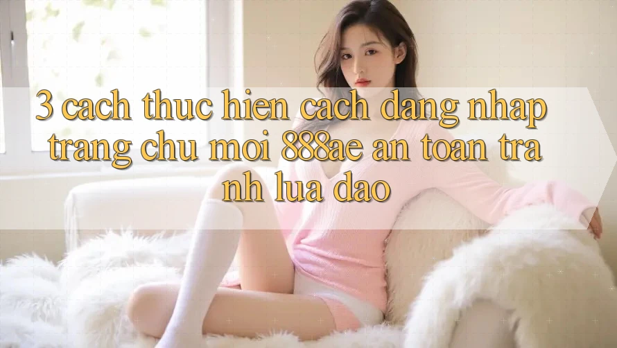 3. Cách thực hiện Cách Đăng Nhập Trang chủ Mới 888ae An Toàn, Tránh Lừa Đảo 3. Cách thực hiện Cách Đăng Nhập Trang chủ Mới 888ae An Toàn, Tránh Lừa Đảo