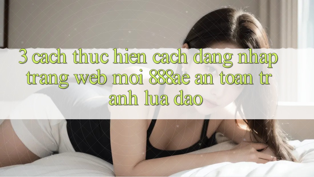 3. Cách thực hiện Cách Đăng Nhập Trang web Mới 888ae An Toàn, Tránh Lừa Đảo