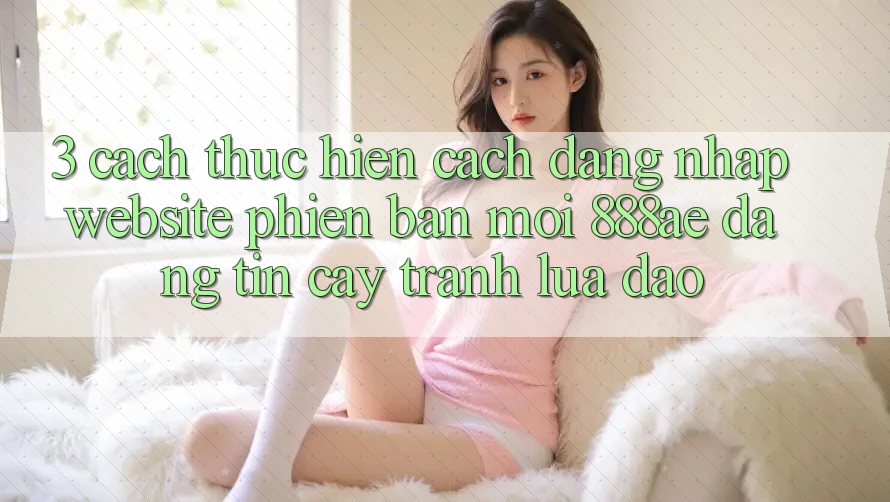 3. Cách thực hiện Cách Đăng Nhập Website Phiên bản mới 888ae Đáng tin cậy, Tránh Lừa Đảo 3. Cách thực hiện Cách Đăng Nhập Website Phiên bản mới 888ae Đáng tin cậy, Tránh Lừa Đảo