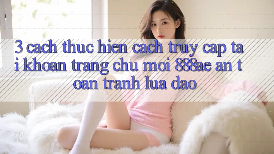 3. Cách thực hiện Cách Truy cập tài khoản Trang chủ Mới 888ae An Toàn, Tránh Lừa Đảo