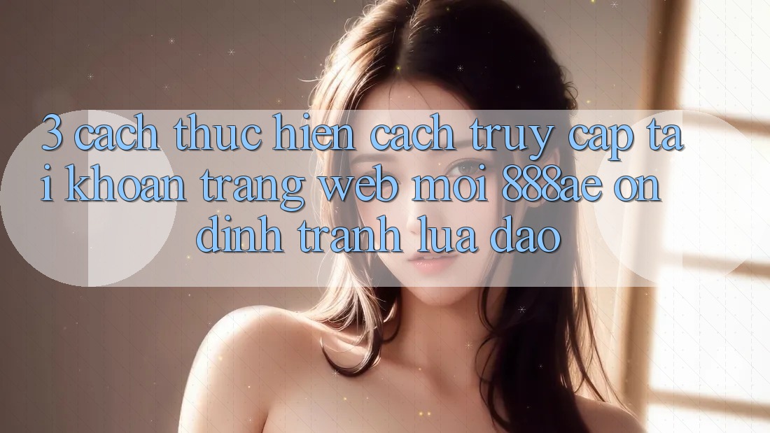 3. Cách thực hiện Cách Truy cập tài khoản Trang web Mới 888ae Ổn định, Tránh Lừa Đảo 3. Cách thực hiện Cách Truy cập tài khoản Trang web Mới 888ae Ổn định, Tránh Lừa Đảo