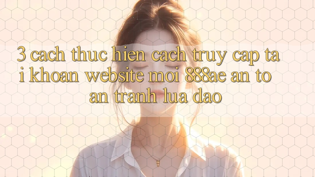 3. Cách thực hiện Cách Truy cập tài khoản Website Mới 888ae An Toàn, Tránh Lừa Đảo
