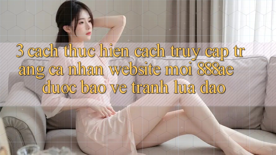 3. Cách thực hiện Cách Truy cập trang cá nhân Website Mới 888ae Được bảo vệ, Tránh Lừa Đảo