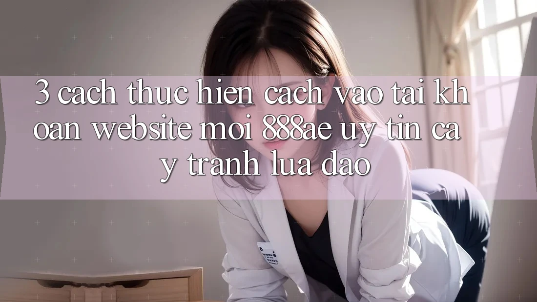 3. Cách thực hiện Cách Vào tài khoản Website Mới 888ae Uy tín cậy, Tránh Lừa Đảo