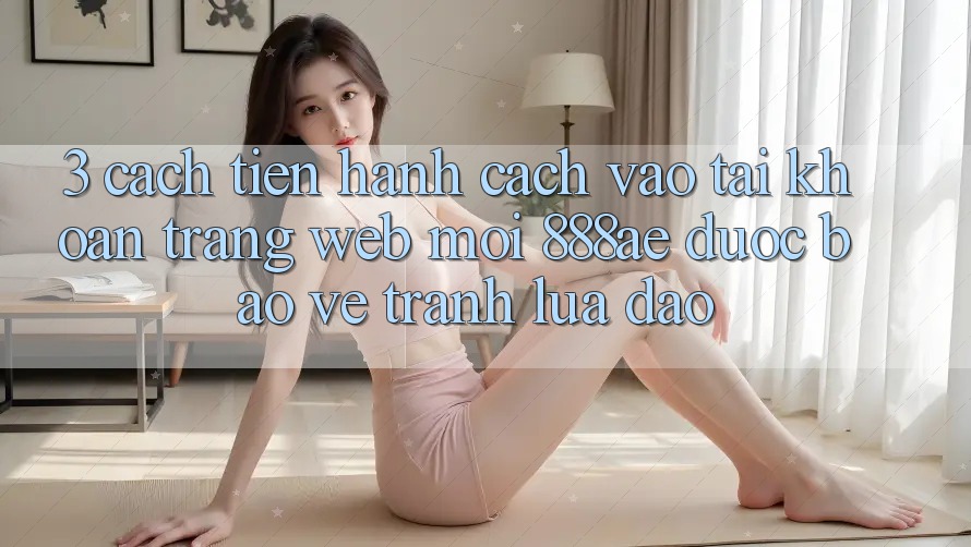 3. Cách tiến hành Cách Vào tài khoản Trang web Mới 888ae Được bảo vệ, Tránh Lừa Đảo 3. Cách tiến hành Cách Vào tài khoản Trang web Mới 888ae Được bảo vệ, Tránh Lừa Đảo