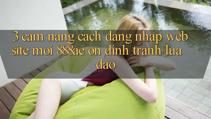 3. Cẩm nang Cách Đăng Nhập Website Mới 888ae Ổn định, Tránh Lừa Đảo