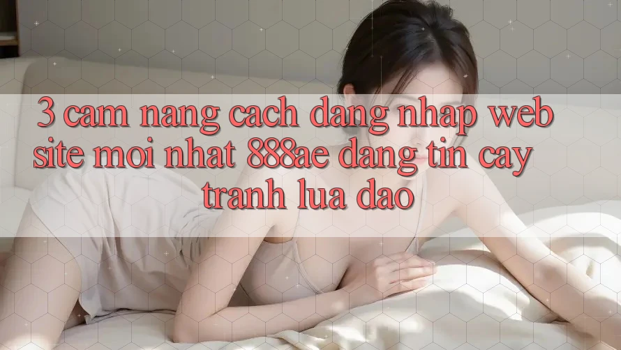 3. Cẩm nang Cách Đăng Nhập Website Mới nhất 888ae Đáng tin cậy, Tránh Lừa Đảo 3. Cẩm nang Cách Đăng Nhập Website Mới nhất 888ae Đáng tin cậy, Tránh Lừa Đảo