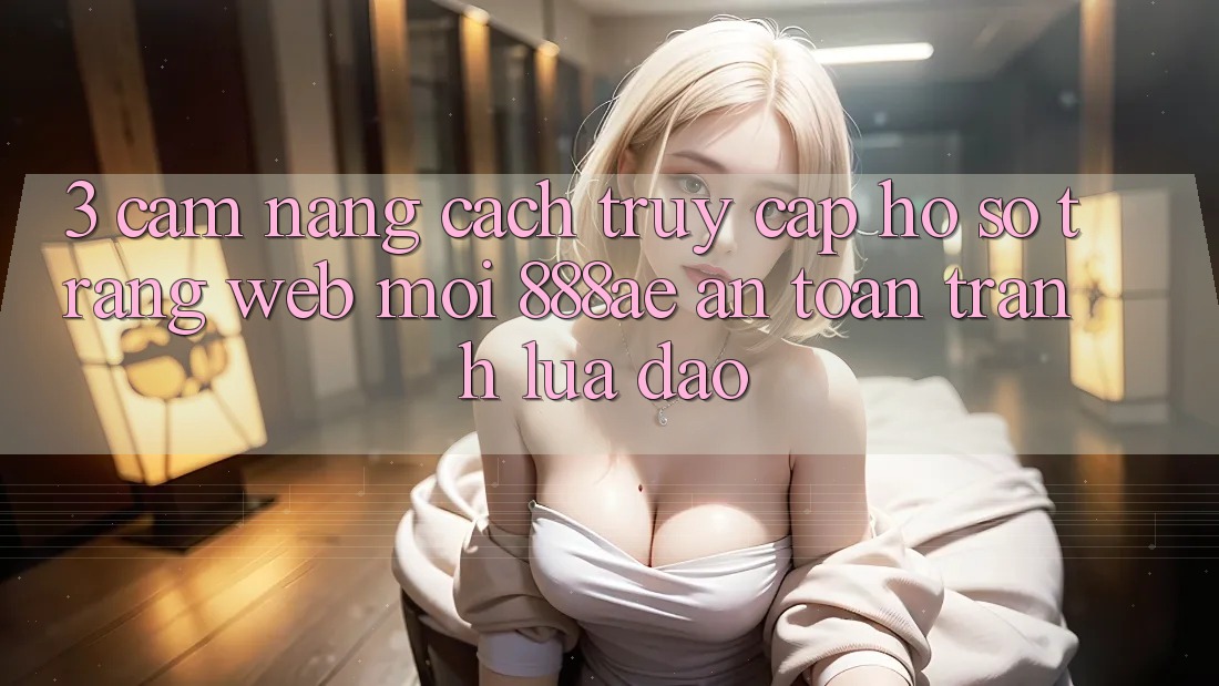 3. Cẩm nang Cách Truy cập hồ sơ Trang web Mới 888ae An Toàn, Tránh Lừa Đảo