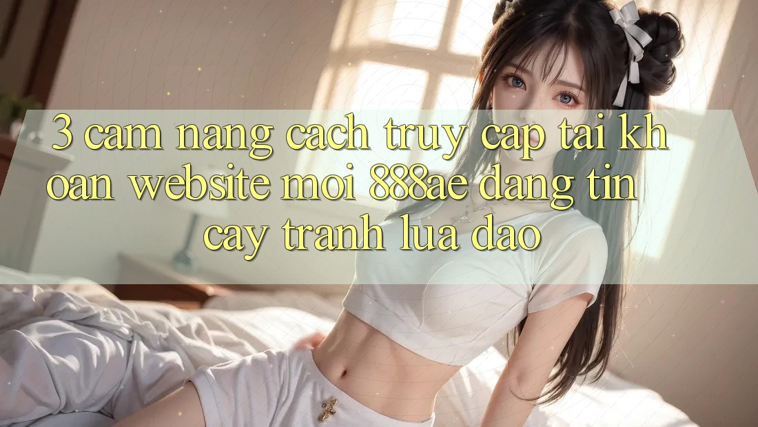 3. Cẩm nang Cách Truy cập tài khoản Website Mới 888ae Đáng tin cậy, Tránh Lừa Đảo 3. Cẩm nang Cách Truy cập tài khoản Website Mới 888ae Đáng tin cậy, Tránh Lừa Đảo