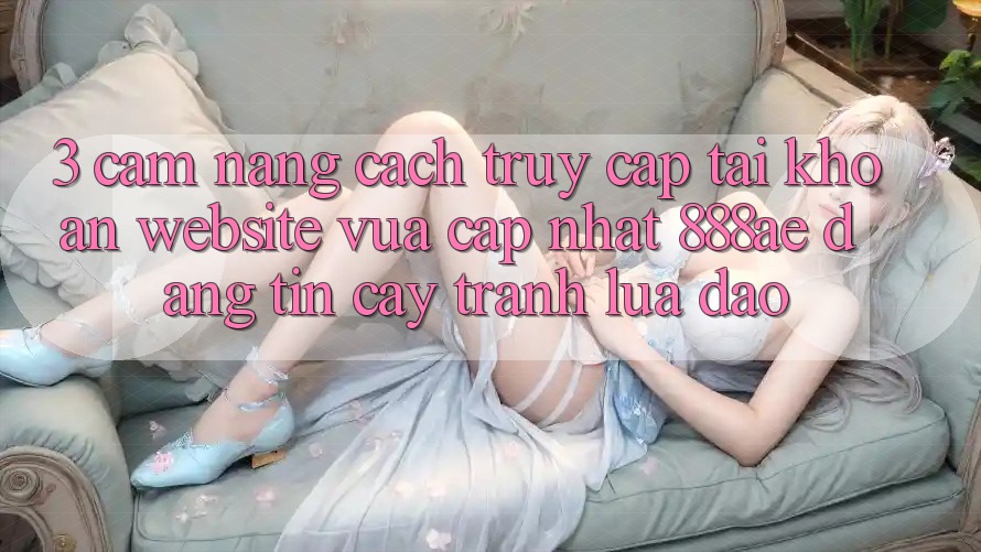 3. Cẩm nang Cách Truy cập tài khoản Website Vừa cập nhật 888ae Đáng tin cậy, Tránh Lừa Đảo
