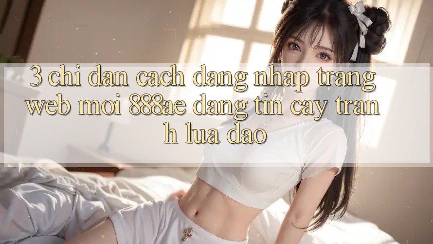 3. Chỉ dẫn Cách Đăng Nhập Trang web Mới 888ae Đáng tin cậy, Tránh Lừa Đảo