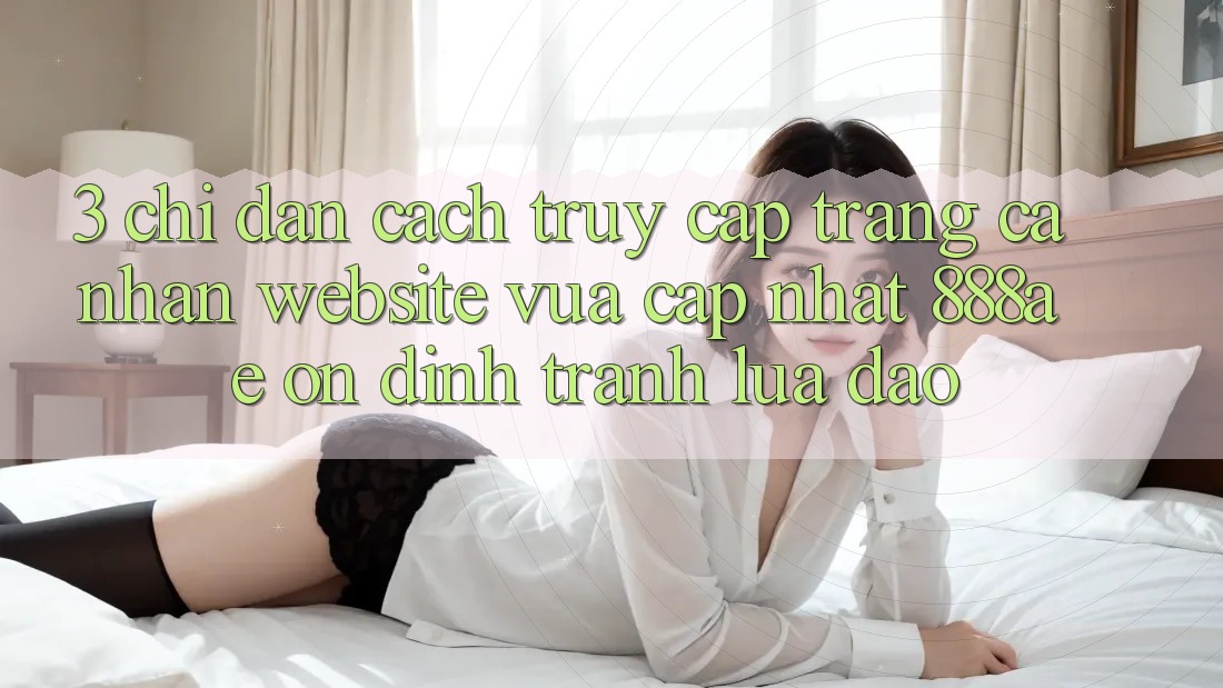 3. Chỉ dẫn Cách Truy cập trang cá nhân Website Vừa cập nhật 888ae Ổn định, Tránh Lừa Đảo 3. Chỉ dẫn Cách Truy cập trang cá nhân Website Vừa cập nhật 888ae Ổn định, Tránh Lừa Đảo