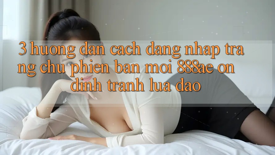 3. Hướng Dẫn Cách Đăng Nhập Trang chủ Phiên bản mới 888ae Ổn định, Tránh Lừa Đảo 3. Hướng Dẫn Cách Đăng Nhập Trang chủ Phiên bản mới 888ae Ổn định, Tránh Lừa Đảo