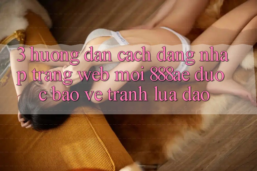 3. Hướng dẫn Cách Đăng Nhập Trang web Mới 888ae Được bảo vệ, Tránh Lừa Đảo 3. Hướng dẫn Cách Đăng Nhập Trang web Mới 888ae Được bảo vệ, Tránh Lừa Đảo
