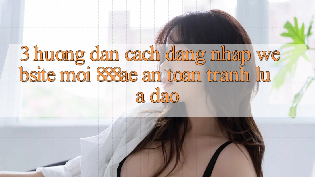 3. Hướng Dẫn Cách Đăng Nhập Website Mới 888ae An Toàn, Tránh Lừa Đảo