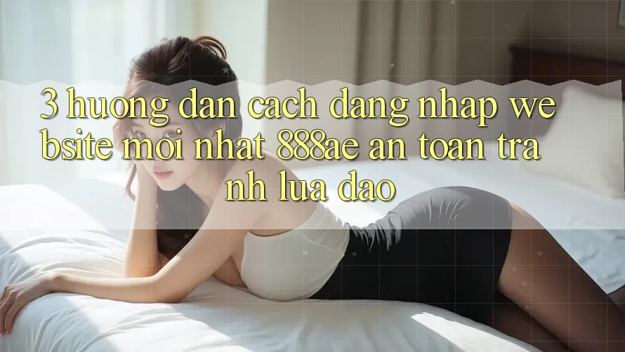3. Hướng Dẫn Cách Đăng Nhập Website Mới nhất 888ae An Toàn, Tránh Lừa Đảo