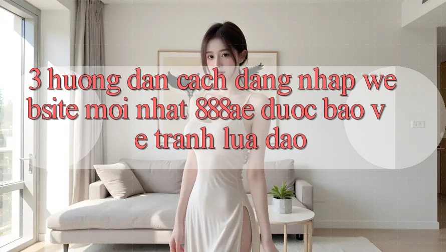 3. Hướng Dẫn Cách Đăng Nhập Website Mới nhất 888ae Được bảo vệ, Tránh Lừa Đảo