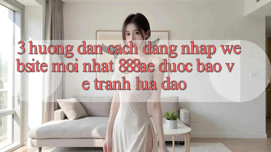 3. Hướng Dẫn Cách Đăng Nhập Website Mới nhất 888ae Được bảo vệ, Tránh Lừa Đảo