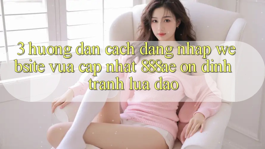 3. Hướng Dẫn Cách Đăng Nhập Website Vừa cập nhật 888ae Ổn định, Tránh Lừa Đảo 3. Hướng Dẫn Cách Đăng Nhập Website Vừa cập nhật 888ae Ổn định, Tránh Lừa Đảo