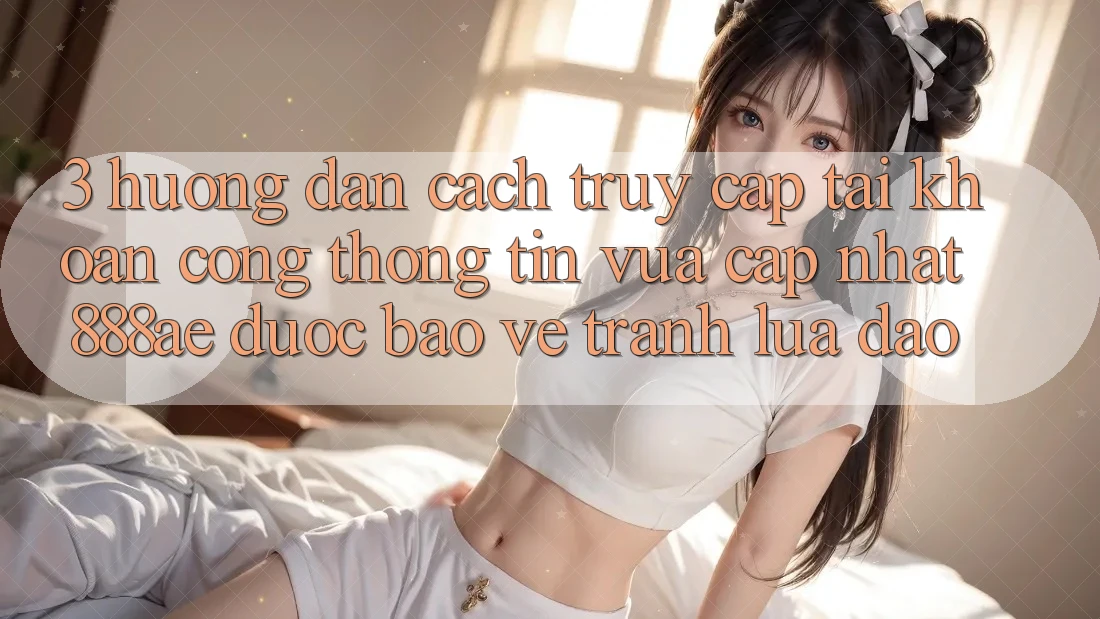 3. Hướng Dẫn Cách Truy cập tài khoản Cổng thông tin Vừa cập nhật 888ae Được bảo vệ, Tránh Lừa Đảo