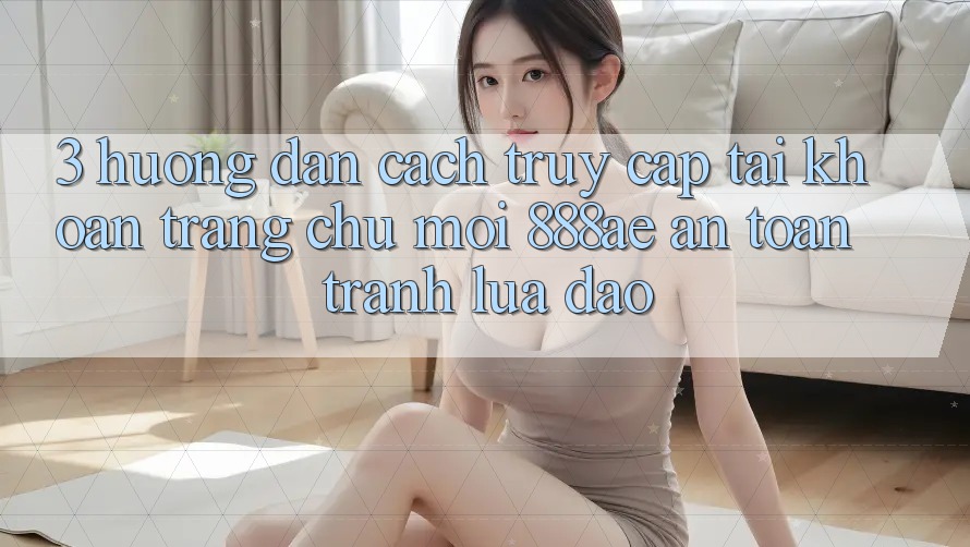 3. Hướng Dẫn Cách Truy cập tài khoản Trang chủ Mới 888ae An Toàn, Tránh Lừa Đảo 3. Hướng Dẫn Cách Truy cập tài khoản Trang chủ Mới 888ae An Toàn, Tránh Lừa Đảo
