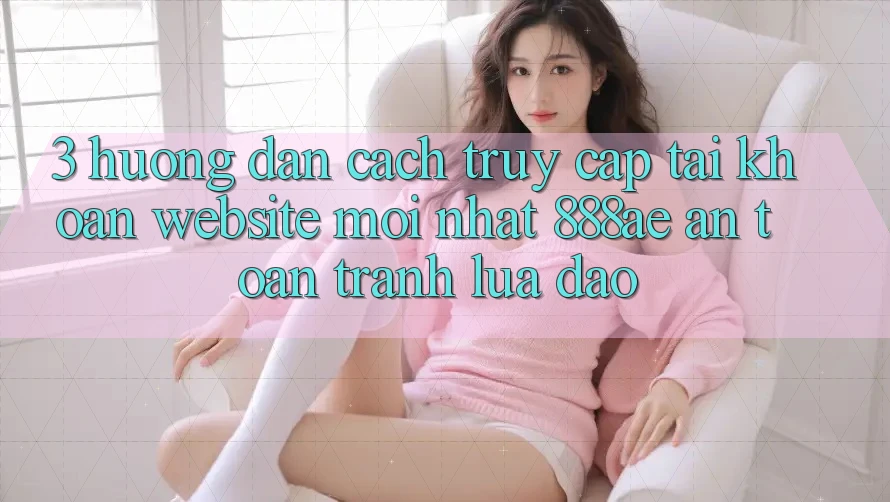 3. Hướng Dẫn Cách Truy cập tài khoản Website Mới nhất 888ae An toàn, Tránh Lừa Đảo 3. Hướng Dẫn Cách Truy cập tài khoản Website Mới nhất 888ae An toàn, Tránh Lừa Đảo