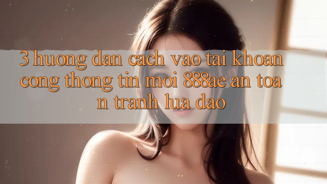 3. Hướng dẫn Cách Vào tài khoản Cổng thông tin Mới 888ae An Toàn, Tránh Lừa Đảo 3. Hướng dẫn Cách Vào tài khoản Cổng thông tin Mới 888ae An Toàn, Tránh Lừa Đảo