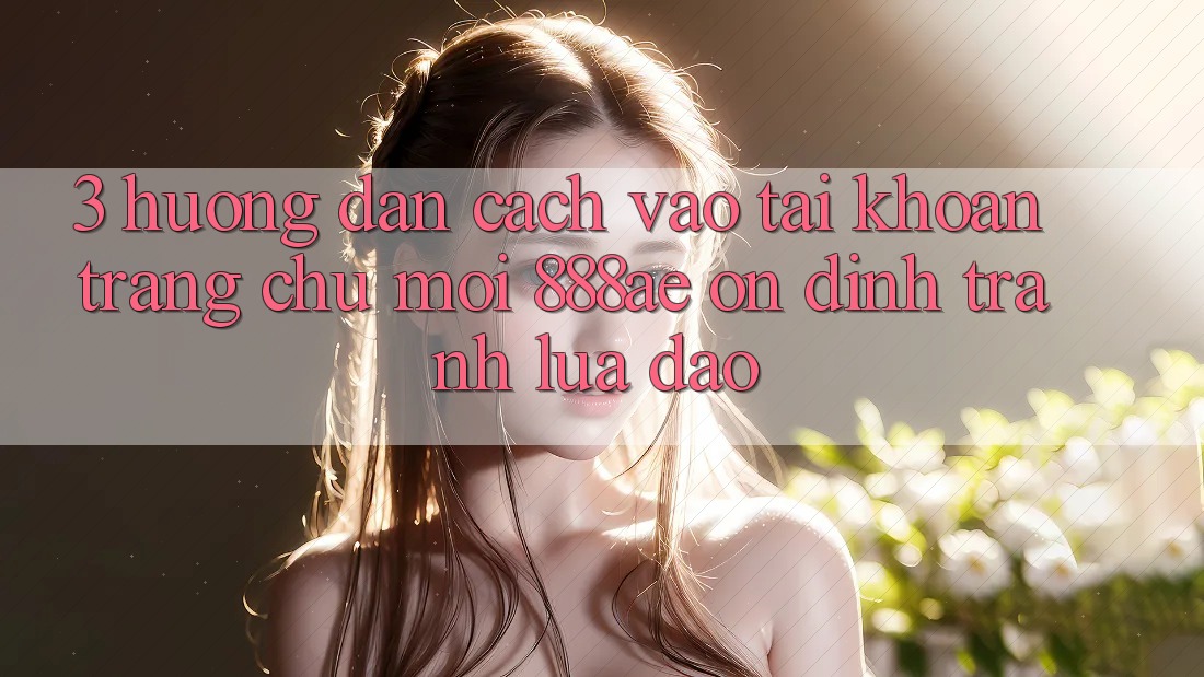 3. Hướng Dẫn Cách Vào tài khoản Trang chủ Mới 888ae Ổn định, Tránh Lừa Đảo