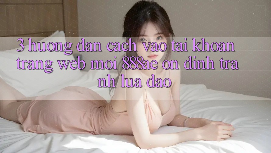 3. Hướng Dẫn Cách Vào tài khoản Trang web Mới 888ae Ổn định, Tránh Lừa Đảo 3. Hướng Dẫn Cách Vào tài khoản Trang web Mới 888ae Ổn định, Tránh Lừa Đảo