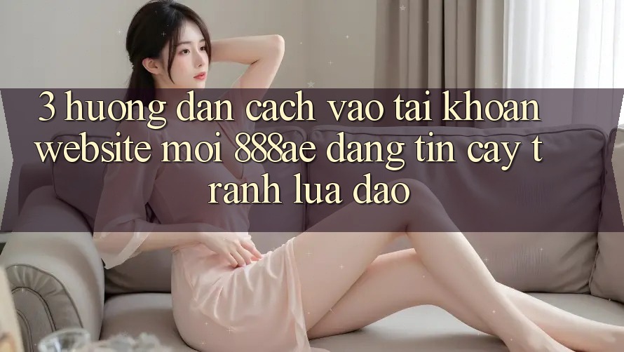 3. Hướng Dẫn Cách Vào tài khoản Website Mới 888ae Đáng tin cậy, Tránh Lừa Đảo 3. Hướng Dẫn Cách Vào tài khoản Website Mới 888ae Đáng tin cậy, Tránh Lừa Đảo