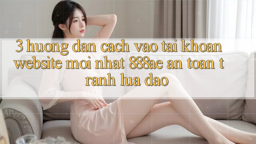 3. Hướng Dẫn Cách Vào tài khoản Website Mới nhất 888ae An Toàn, Tránh Lừa Đảo 3. Hướng Dẫn Cách Vào tài khoản Website Mới nhất 888ae An Toàn, Tránh Lừa Đảo