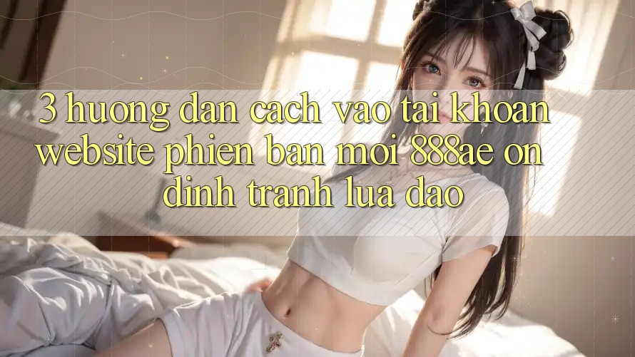 3. Hướng Dẫn Cách Vào tài khoản Website Phiên bản mới 888ae Ổn định, Tránh Lừa Đảo