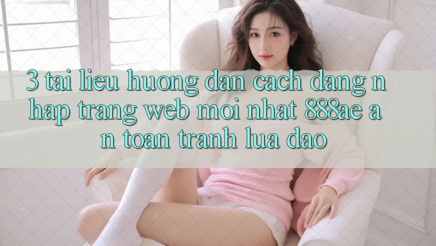 3. Tài liệu hướng dẫn Cách Đăng Nhập Trang web Mới nhất 888ae An Toàn, Tránh Lừa Đảo