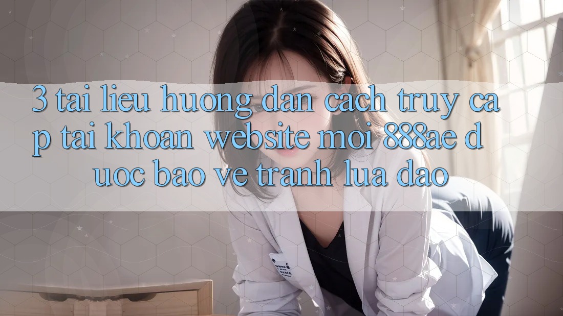 3. Tài liệu hướng dẫn Cách Truy cập tài khoản Website Mới 888ae Được bảo vệ, Tránh Lừa Đảo