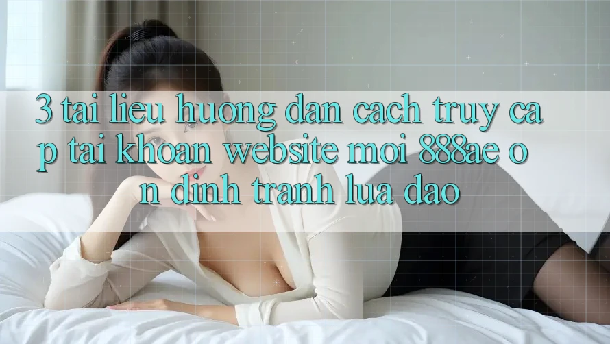 3. Tài liệu hướng dẫn Cách Truy cập tài khoản Website Mới 888ae Ổn định, Tránh Lừa Đảo
