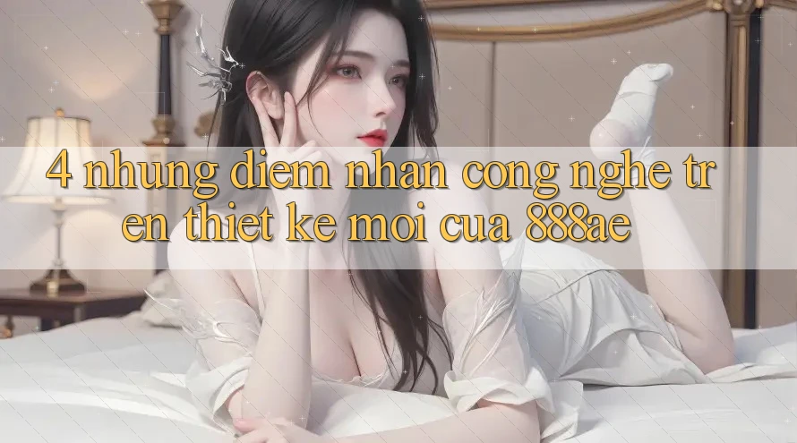 4. Những Điểm Nhấn Công Nghệ Trên Thiết kế Mới Của 888ae