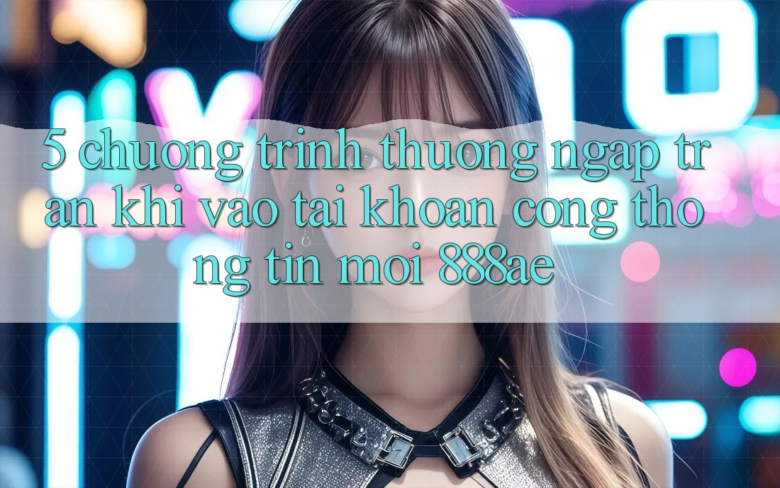 5. Chương trình thưởng Ngập Tràn Khi Vào tài khoản Cổng thông tin Mới 888ae